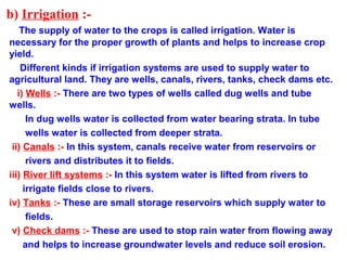 b) Irrigation :-
The supply of water to the crops is called irrigation. Water is
necessary for the proper growth of plants and helps to increase crop
yield.
Different kinds if irrigation systems are used to supply water to
agricultural land. They are wells, canals, rivers, tanks, check dams etc.
i) Wells :- There are two types of wells called dug wells and tube
wells.
In dug wells water is collected from water bearing strata. In tube
wells water is collected from deeper strata.
ii) Canals :- In this system, canals receive water from reservoirs or
rivers and distributes it to fields.
iii) River lift systems :- In this system water is lifted from rivers to
irrigate fields close to rivers.
iv) Tanks :- These are small storage reservoirs which supply water to
fields.
v) Check dams :- These are used to stop rain water from flowing away
and helps to increase groundwater levels and reduce soil erosion.
 