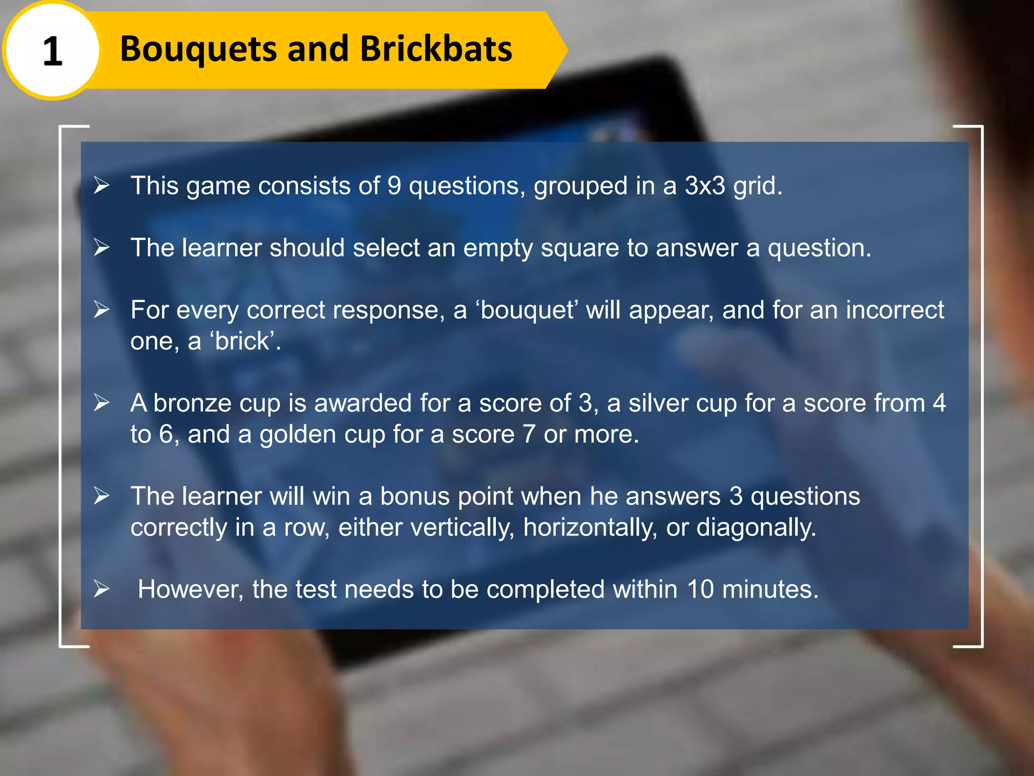  This game consists of 9 questions, grouped in a 3x3 grid.
 The learner should select an empty square to answer a question.
 For every correct response, a ‘bouquet’ will appear, and for an incorrect
one, a ‘brick’.
 A bronze cup is awarded for a score of 3, a silver cup for a score from 4
to 6, and a golden cup for a score 7 or more.
 The learner will win a bonus point when he answers 3 questions
correctly in a row, either vertically, horizontally, or diagonally.
 However, the test needs to be completed within 10 minutes.
1 Bouquets and Brickbats
 
