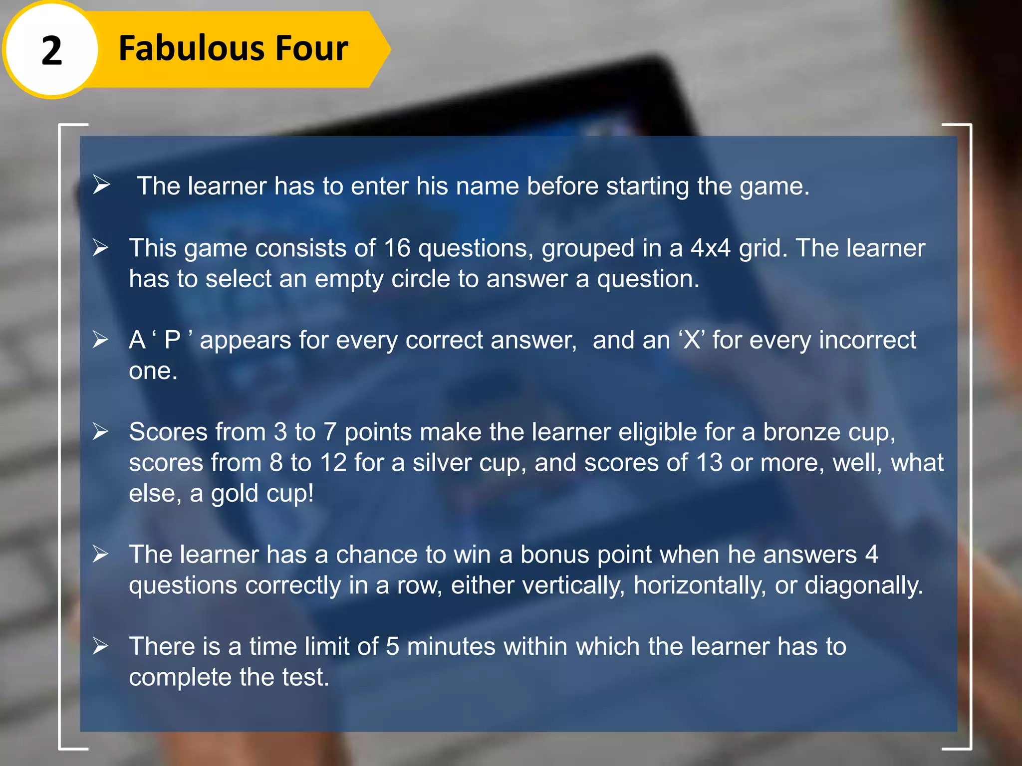  The learner has to enter his name before starting the game.
 This game consists of 16 questions, grouped in a 4x4 grid. The learner
has to select an empty circle to answer a question.
 A ‘ P ’ appears for every correct answer, and an ‘X’ for every incorrect
one.
 Scores from 3 to 7 points make the learner eligible for a bronze cup,
scores from 8 to 12 for a silver cup, and scores of 13 or more, well, what
else, a gold cup!
 The learner has a chance to win a bonus point when he answers 4
questions correctly in a row, either vertically, horizontally, or diagonally.
 There is a time limit of 5 minutes within which the learner has to
complete the test.
2 Fabulous Four
 