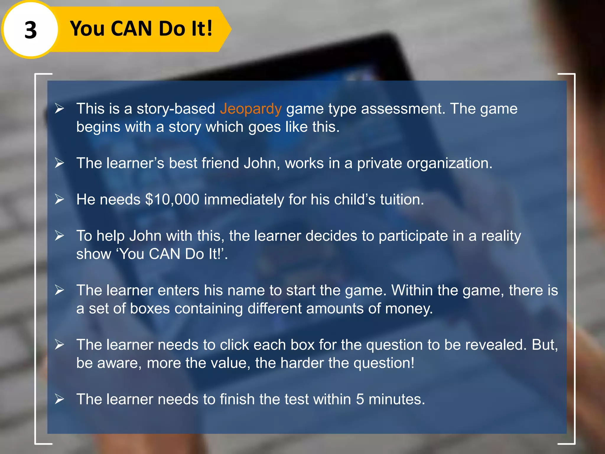 This is a story-based Jeopardy game type assessment. The game
begins with a story which goes like this.
 The learner’s best friend John, works in a private organization.
 He needs $10,000 immediately for his child’s tuition.
 To help John with this, the learner decides to participate in a reality
show ‘You CAN Do It!’.
 The learner enters his name to start the game. Within the game, there is
a set of boxes containing different amounts of money.
 The learner needs to click each box for the question to be revealed. But,
be aware, more the value, the harder the question!
 The learner needs to finish the test within 5 minutes.
3 You CAN Do It!
 