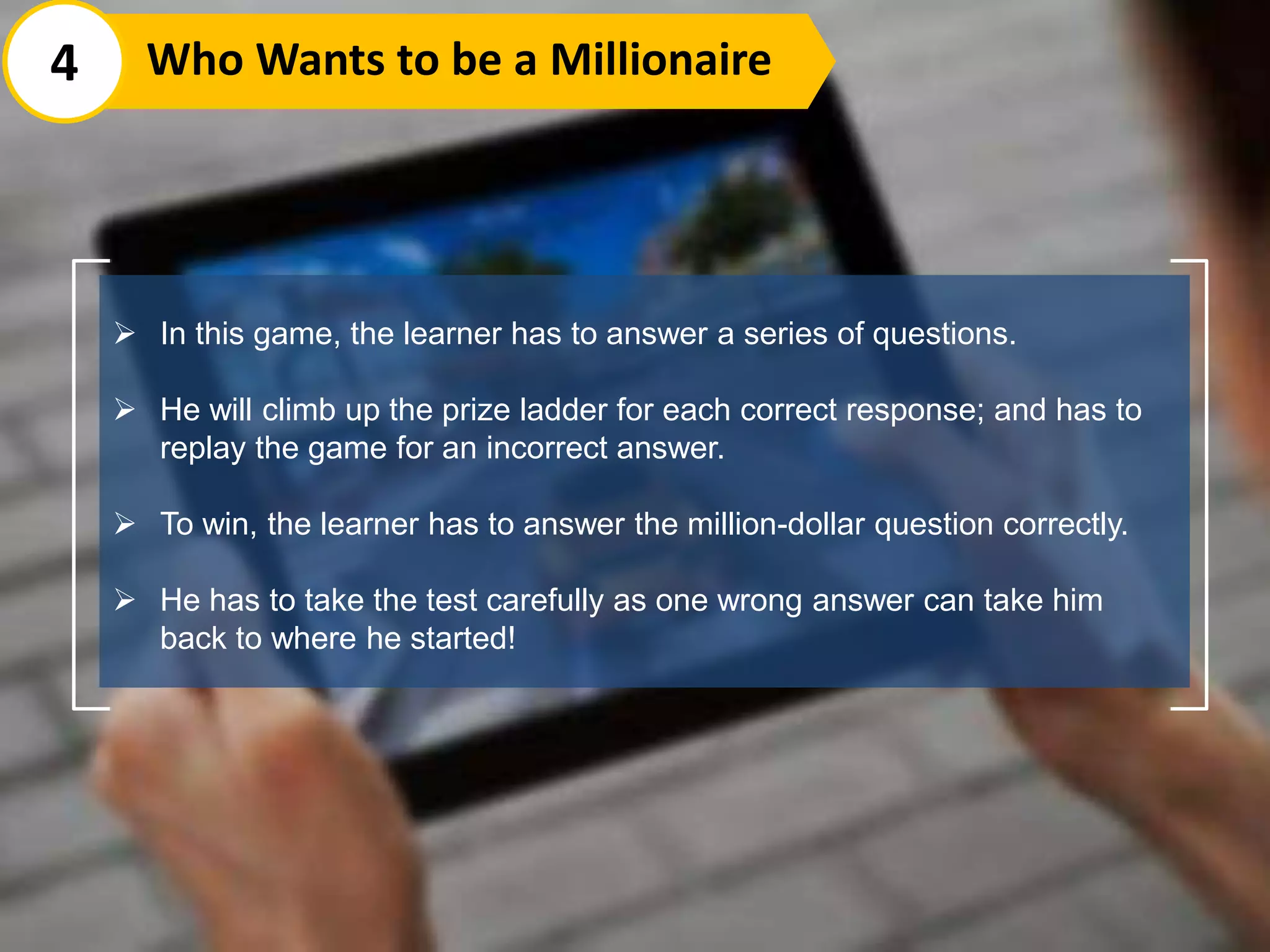  In this game, the learner has to answer a series of questions.
 He will climb up the prize ladder for each correct response; and has to
replay the game for an incorrect answer.
 To win, the learner has to answer the million-dollar question correctly.
 He has to take the test carefully as one wrong answer can take him
back to where he started!
4 Who Wants to be a Millionaire
 