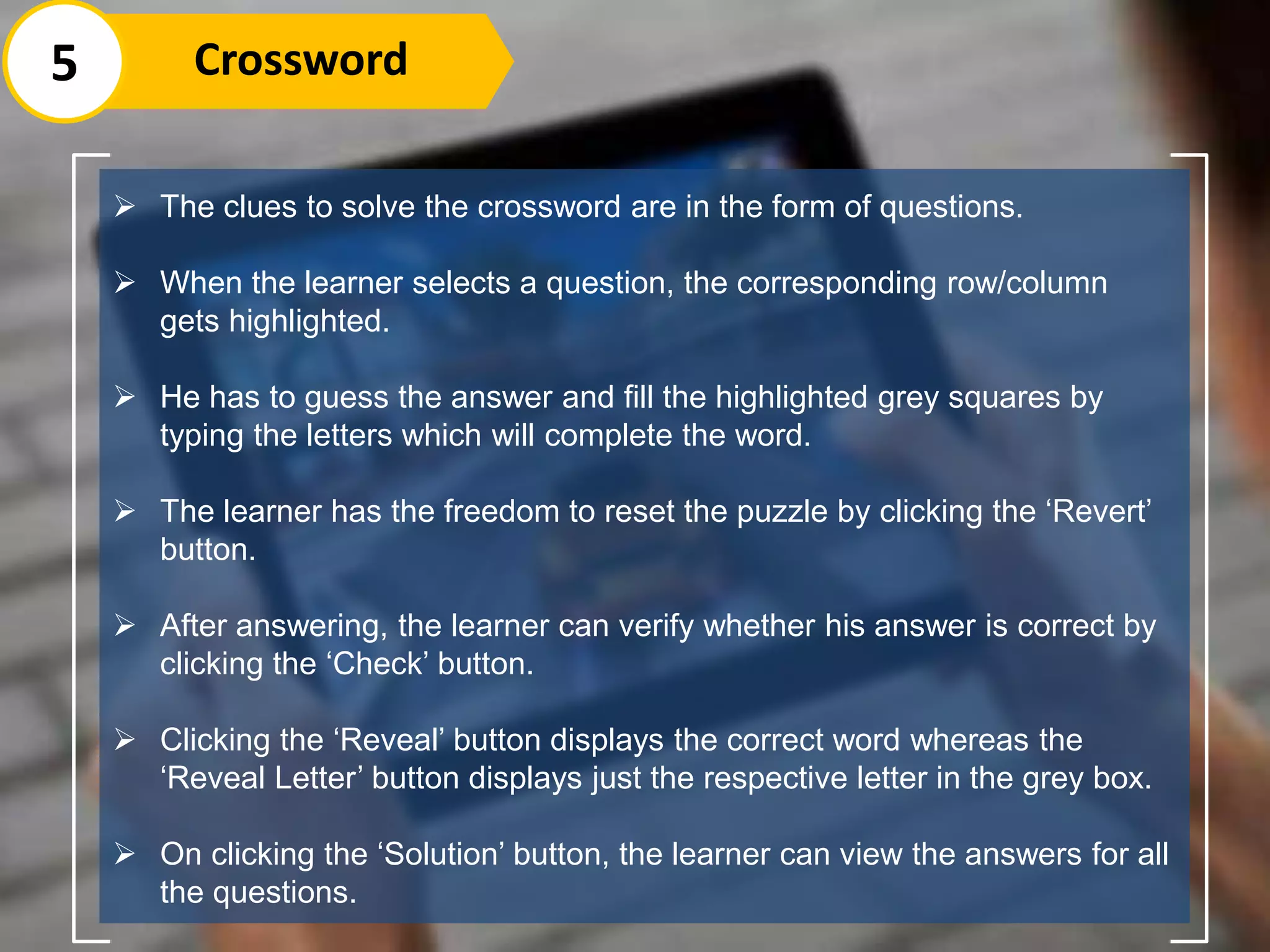5 Crossword
 The clues to solve the crossword are in the form of questions.
 When the learner selects a question, the corresponding row/column
gets highlighted.
 He has to guess the answer and fill the highlighted grey squares by
typing the letters which will complete the word.
 The learner has the freedom to reset the puzzle by clicking the ‘Revert’
button.
 After answering, the learner can verify whether his answer is correct by
clicking the ‘Check’ button.
 Clicking the ‘Reveal’ button displays the correct word whereas the
‘Reveal Letter’ button displays just the respective letter in the grey box.
 On clicking the ‘Solution’ button, the learner can view the answers for all
the questions.
 