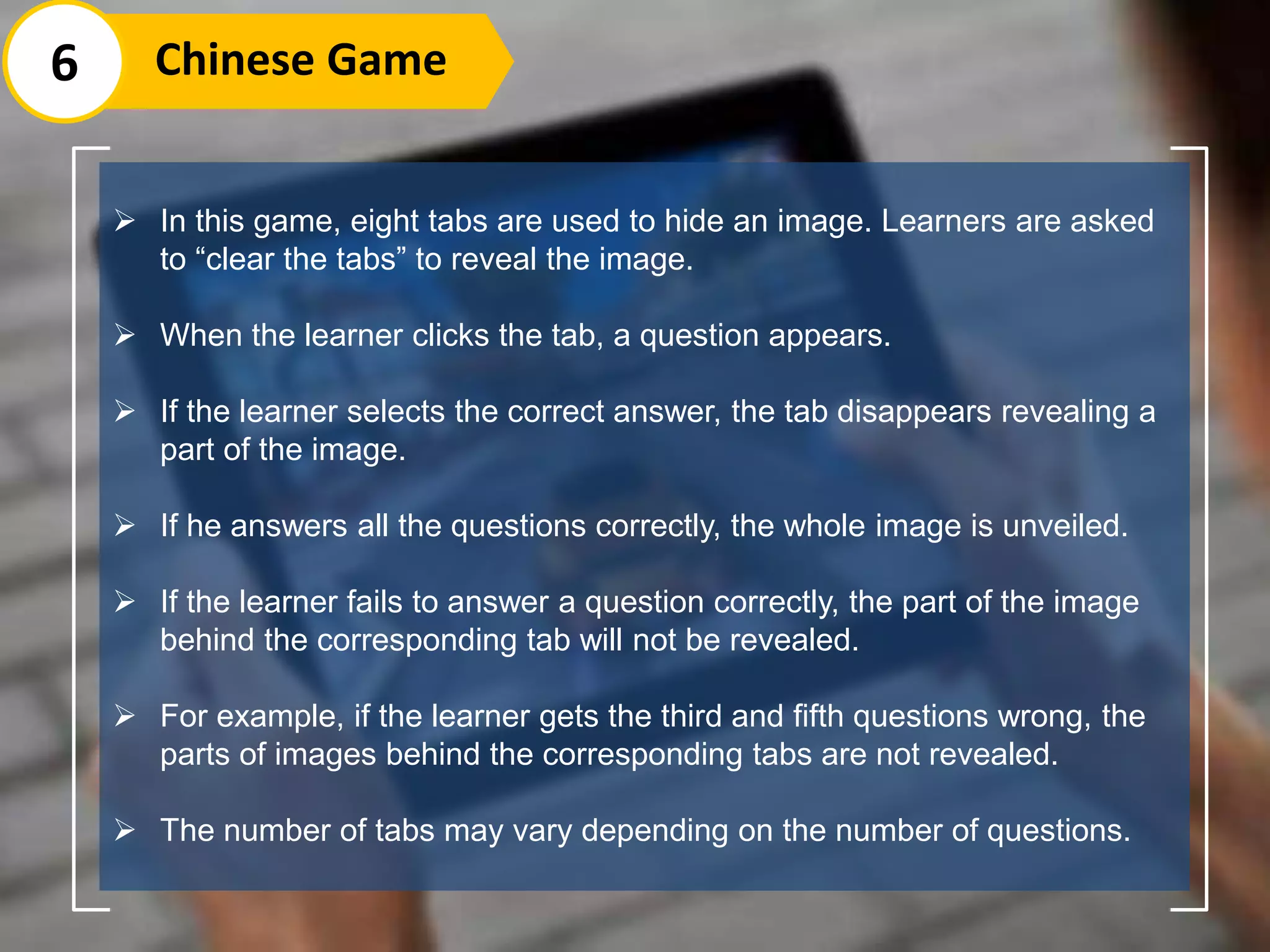 6 Chinese Game
 In this game, eight tabs are used to hide an image. Learners are asked
to “clear the tabs” to reveal the image.
 When the learner clicks the tab, a question appears.
 If the learner selects the correct answer, the tab disappears revealing a
part of the image.
 If he answers all the questions correctly, the whole image is unveiled.
 If the learner fails to answer a question correctly, the part of the image
behind the corresponding tab will not be revealed.
 For example, if the learner gets the third and fifth questions wrong, the
parts of images behind the corresponding tabs are not revealed.
 The number of tabs may vary depending on the number of questions.
 