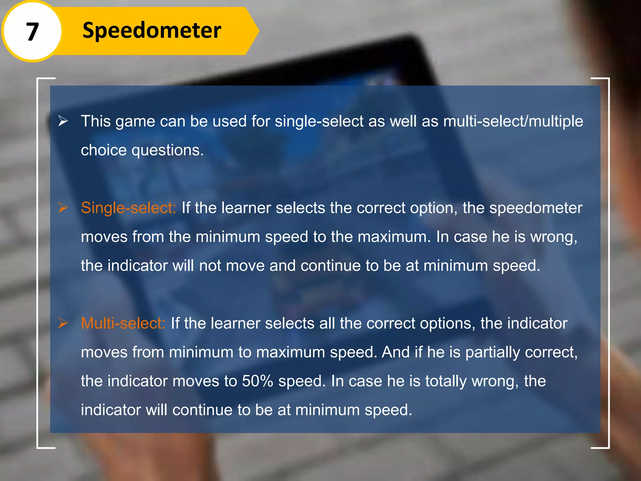  This game can be used for single-select as well as multi-select/multiple
choice questions.
 Single-select: If the learner selects the correct option, the speedometer
moves from the minimum speed to the maximum. In case he is wrong,
the indicator will not move and continue to be at minimum speed.
 Multi-select: If the learner selects all the correct options, the indicator
moves from minimum to maximum speed. And if he is partially correct,
the indicator moves to 50% speed. In case he is totally wrong, the
indicator will continue to be at minimum speed.
7 Speedometer
 
