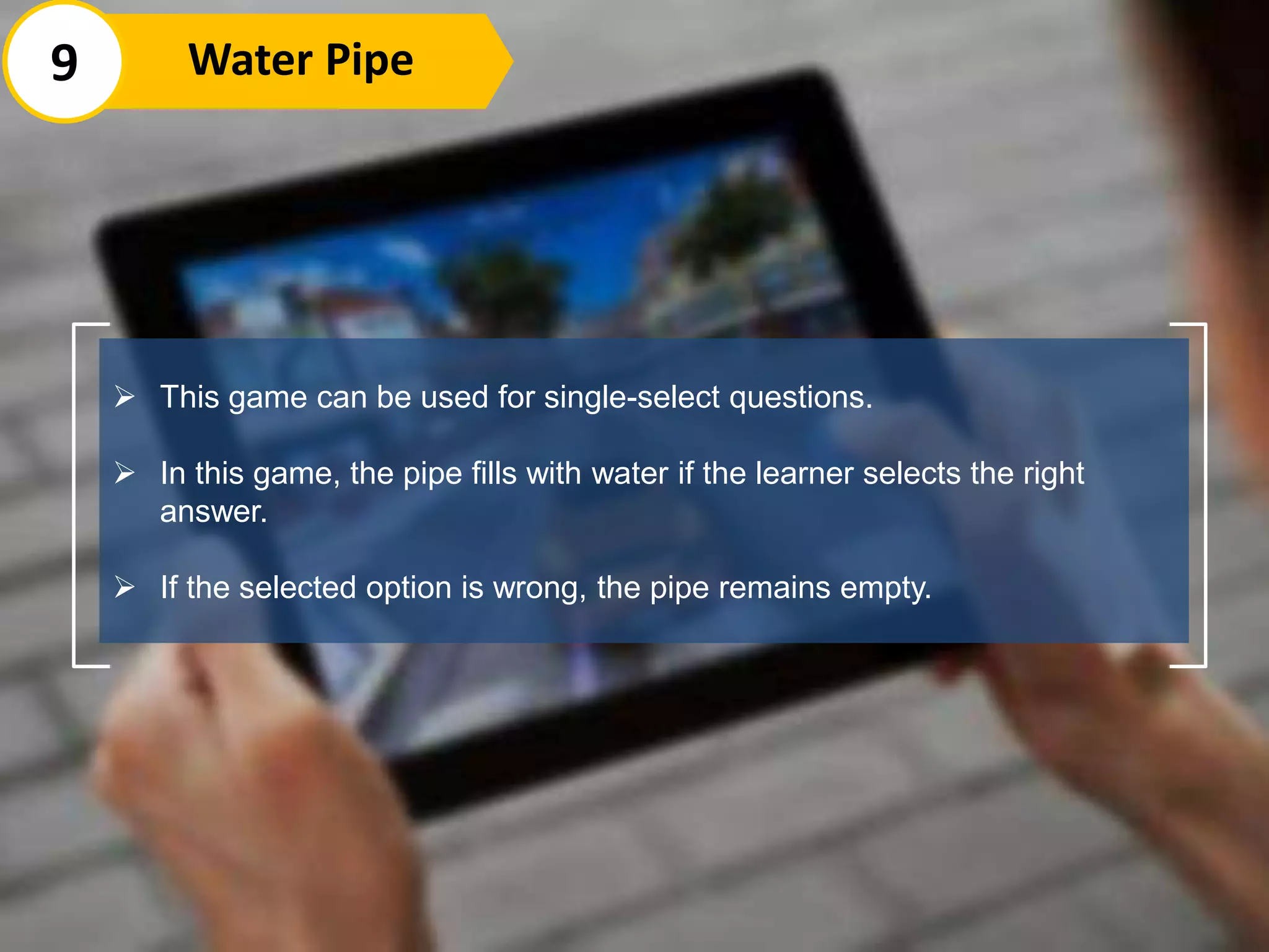  This game can be used for single-select questions.
 In this game, the pipe fills with water if the learner selects the right
answer.
 If the selected option is wrong, the pipe remains empty.
9 Water Pipe
 