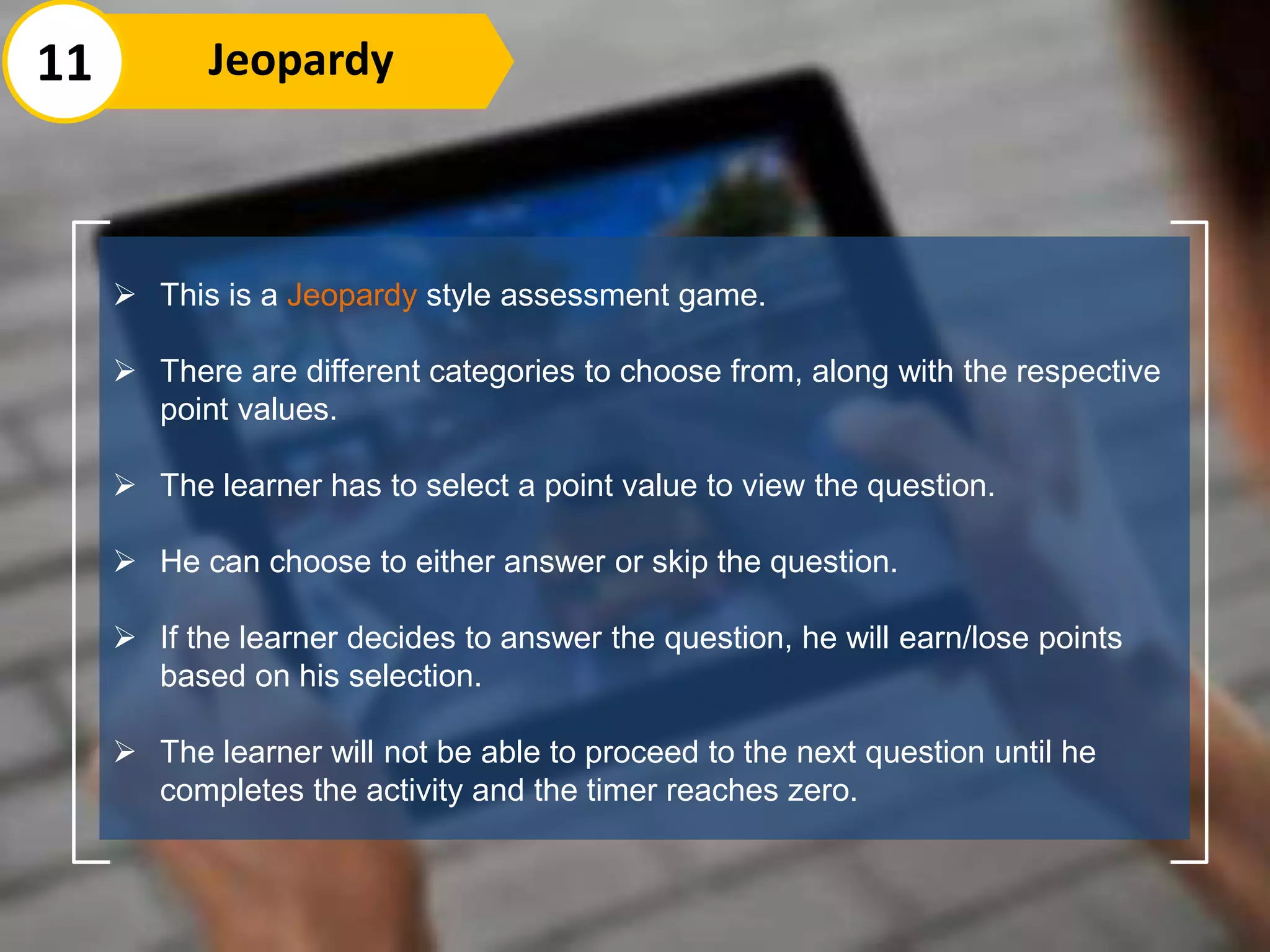  This is a Jeopardy style assessment game.
 There are different categories to choose from, along with the respective
point values.
 The learner has to select a point value to view the question.
 He can choose to either answer or skip the question.
 If the learner decides to answer the question, he will earn/lose points
based on his selection.
 The learner will not be able to proceed to the next question until he
completes the activity and the timer reaches zero.
11 Jeopardy
 