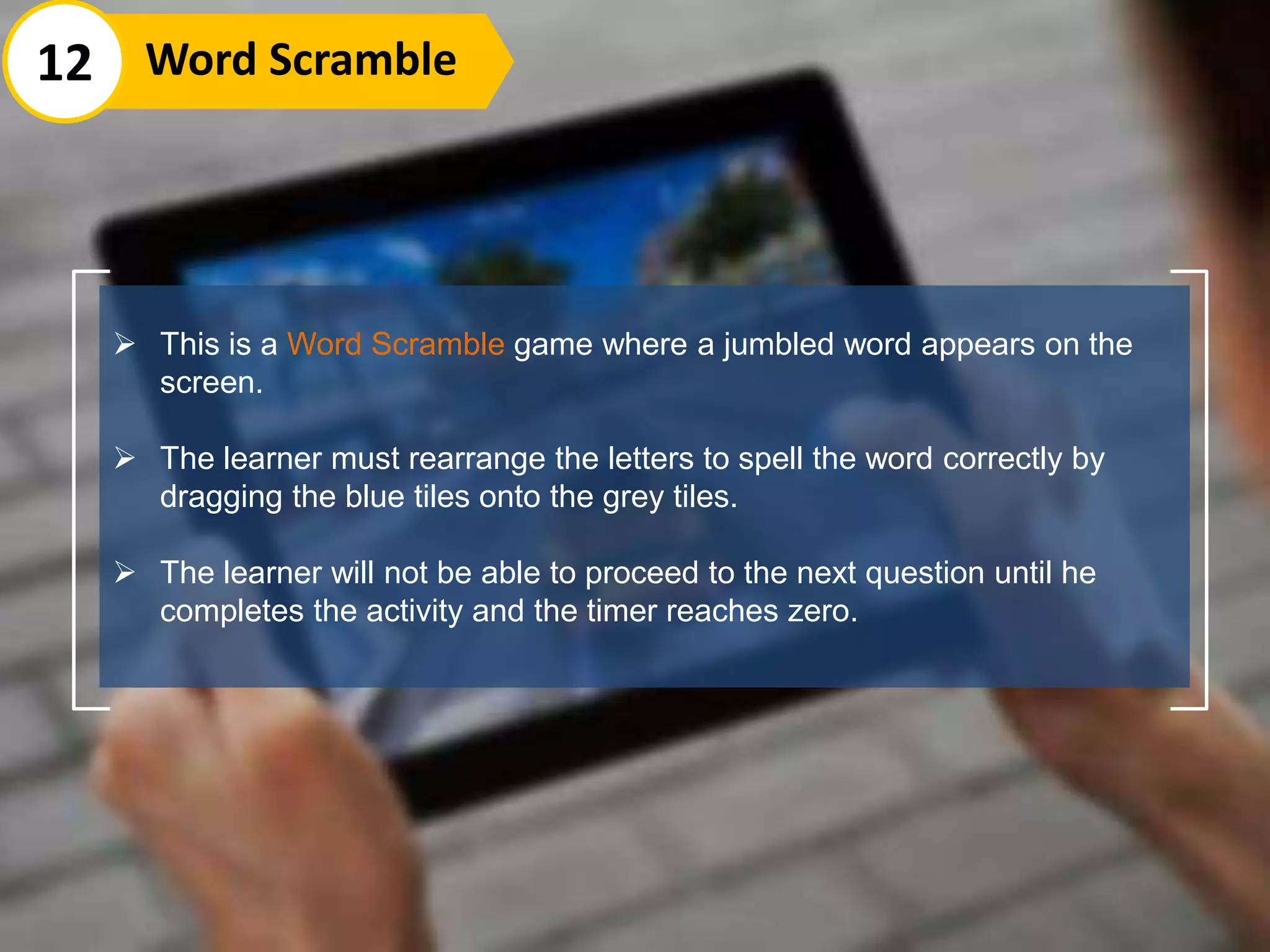  This is a Word Scramble game where a jumbled word appears on the
screen.
 The learner must rearrange the letters to spell the word correctly by
dragging the blue tiles onto the grey tiles.
 The learner will not be able to proceed to the next question until he
completes the activity and the timer reaches zero.
12 Word Scramble
 