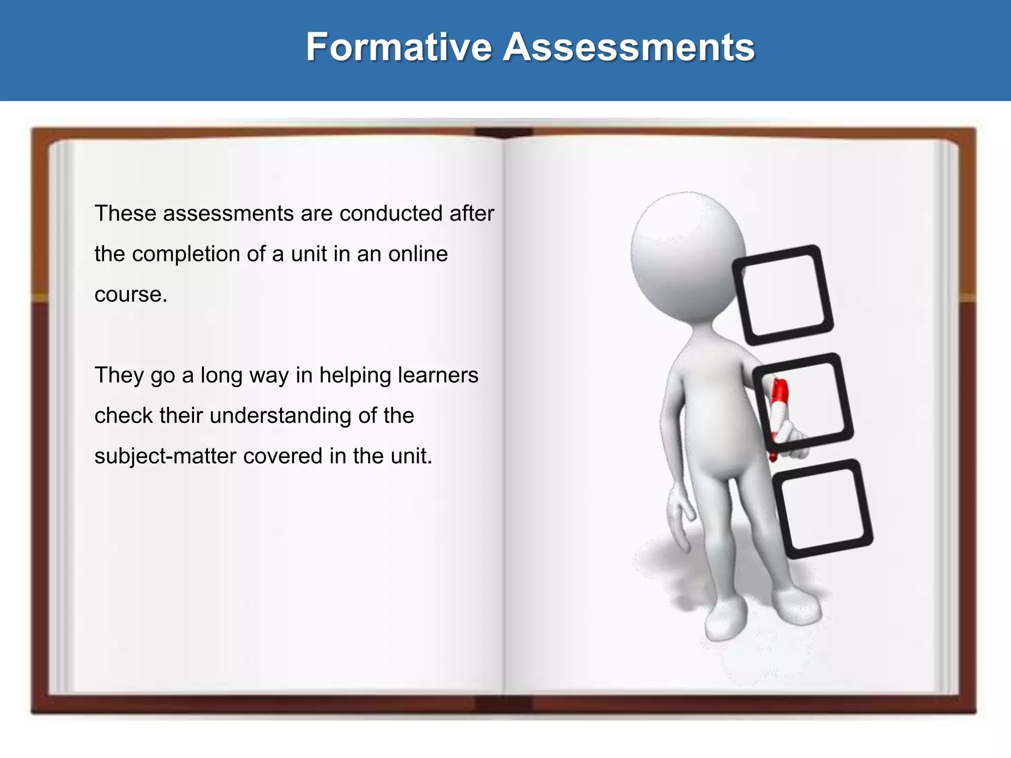 Formative Assessments
These assessments are conducted after
the completion of a unit in an online
course.
They go a long way in helping learners
check their understanding of the
subject-matter covered in the unit.
 