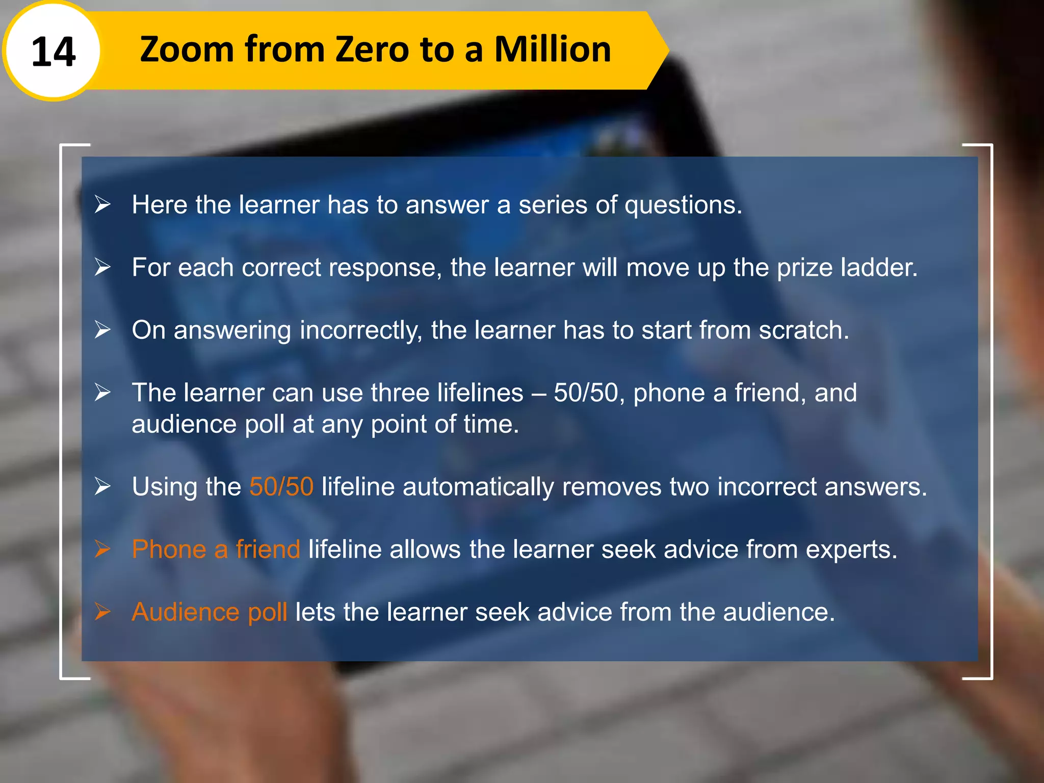  Here the learner has to answer a series of questions.
 For each correct response, the learner will move up the prize ladder.
 On answering incorrectly, the learner has to start from scratch.
 The learner can use three lifelines – 50/50, phone a friend, and
audience poll at any point of time.
 Using the 50/50 lifeline automatically removes two incorrect answers.
 Phone a friend lifeline allows the learner seek advice from experts.
 Audience poll lets the learner seek advice from the audience.
14 Zoom from Zero to a Million
 
