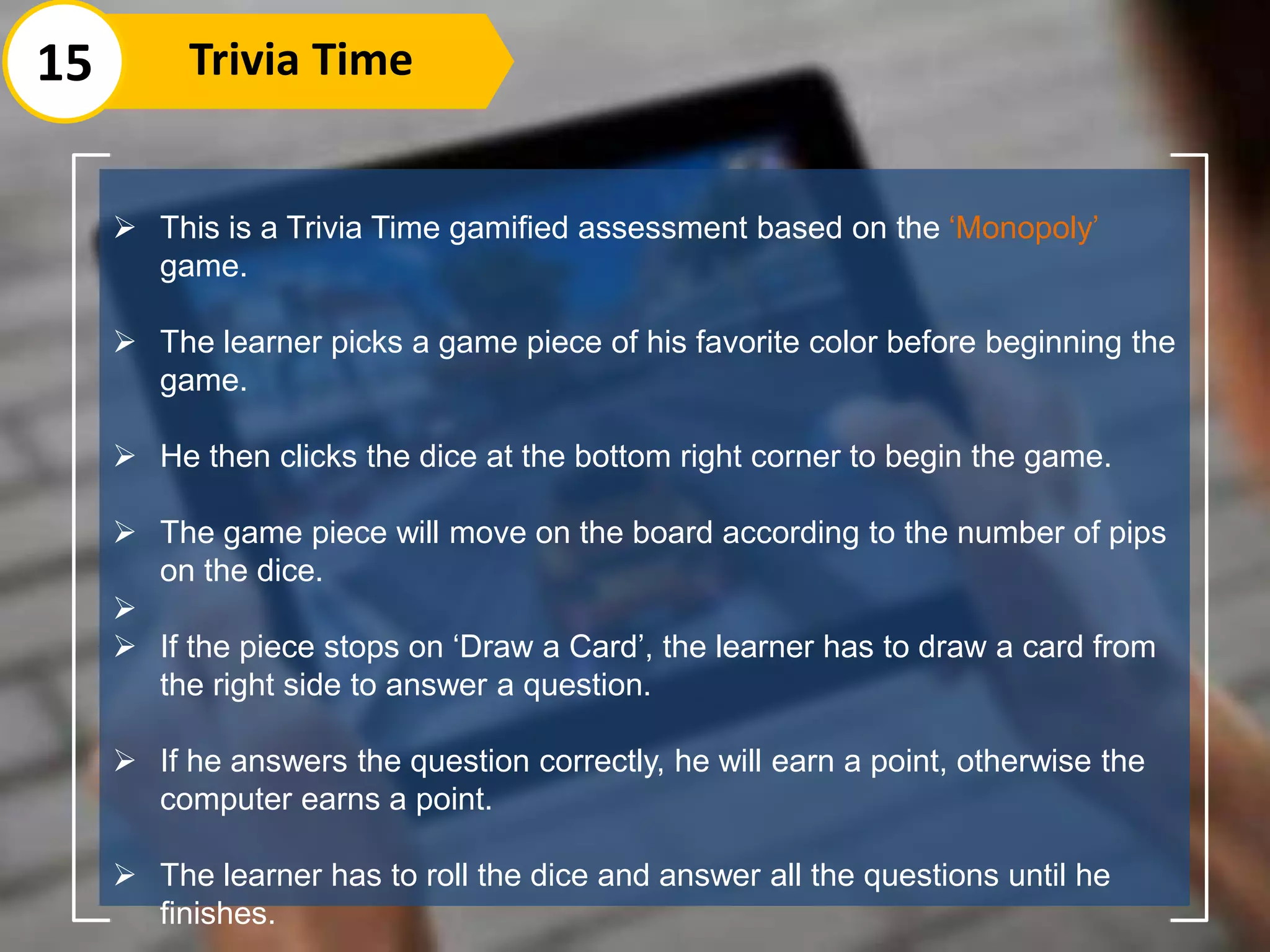  This is a Trivia Time gamified assessment based on the ‘Monopoly’
game.
 The learner picks a game piece of his favorite color before beginning the
game.
 He then clicks the dice at the bottom right corner to begin the game.
 The game piece will move on the board according to the number of pips
on the dice.

 If the piece stops on ‘Draw a Card’, the learner has to draw a card from
the right side to answer a question.
 If he answers the question correctly, he will earn a point, otherwise the
computer earns a point.
 The learner has to roll the dice and answer all the questions until he
finishes.
15 Trivia Time
 