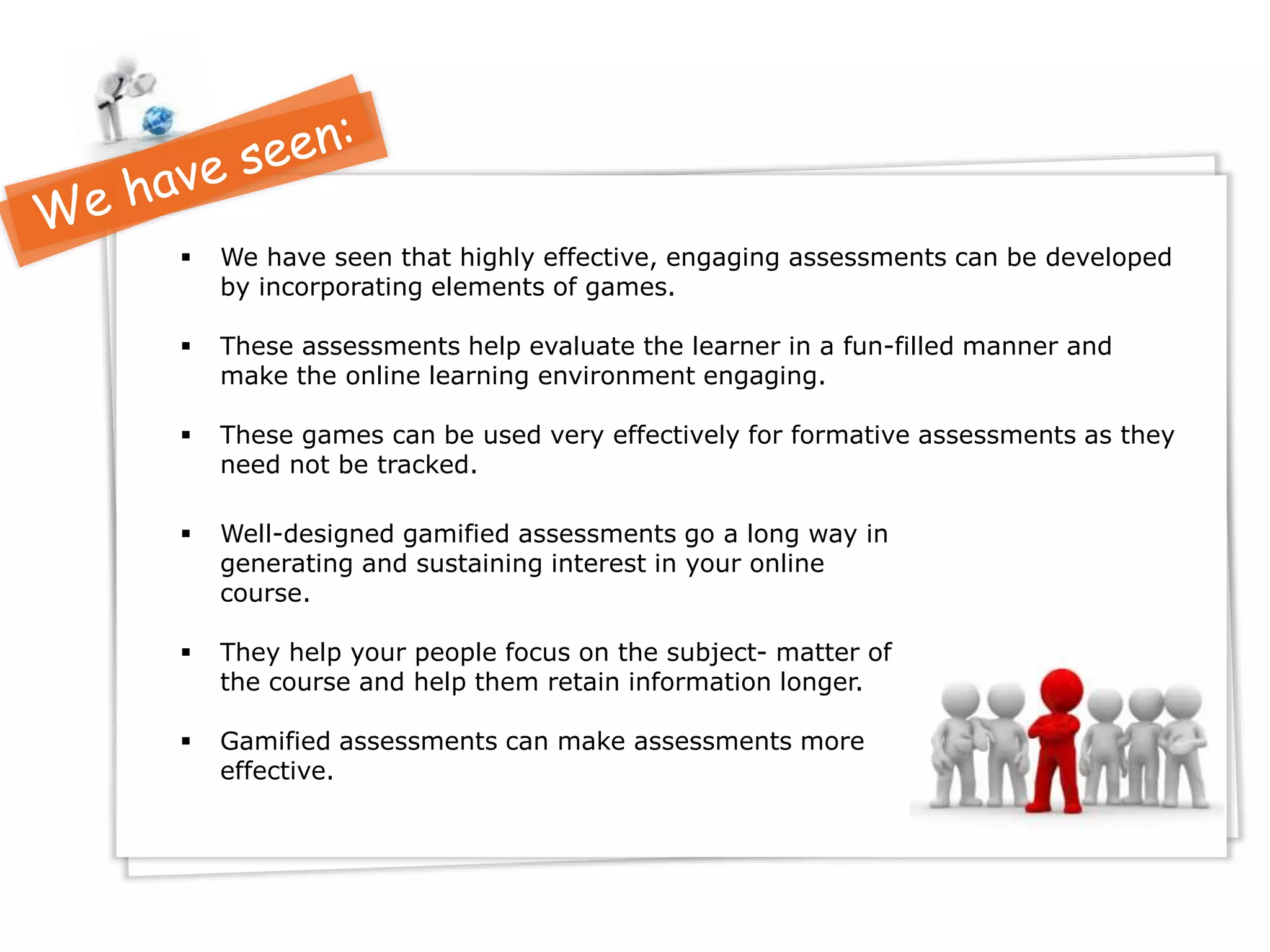  We have seen that highly effective, engaging assessments can be developed
by incorporating elements of games.
 These assessments help evaluate the learner in a fun-filled manner and
make the online learning environment engaging.
 These games can be used very effectively for formative assessments as they
need not be tracked.
 Well-designed gamified assessments go a long way in
generating and sustaining interest in your online
course.
 They help your people focus on the subject- matter of
the course and help them retain information longer.
 Gamified assessments can make assessments more
effective.
 
