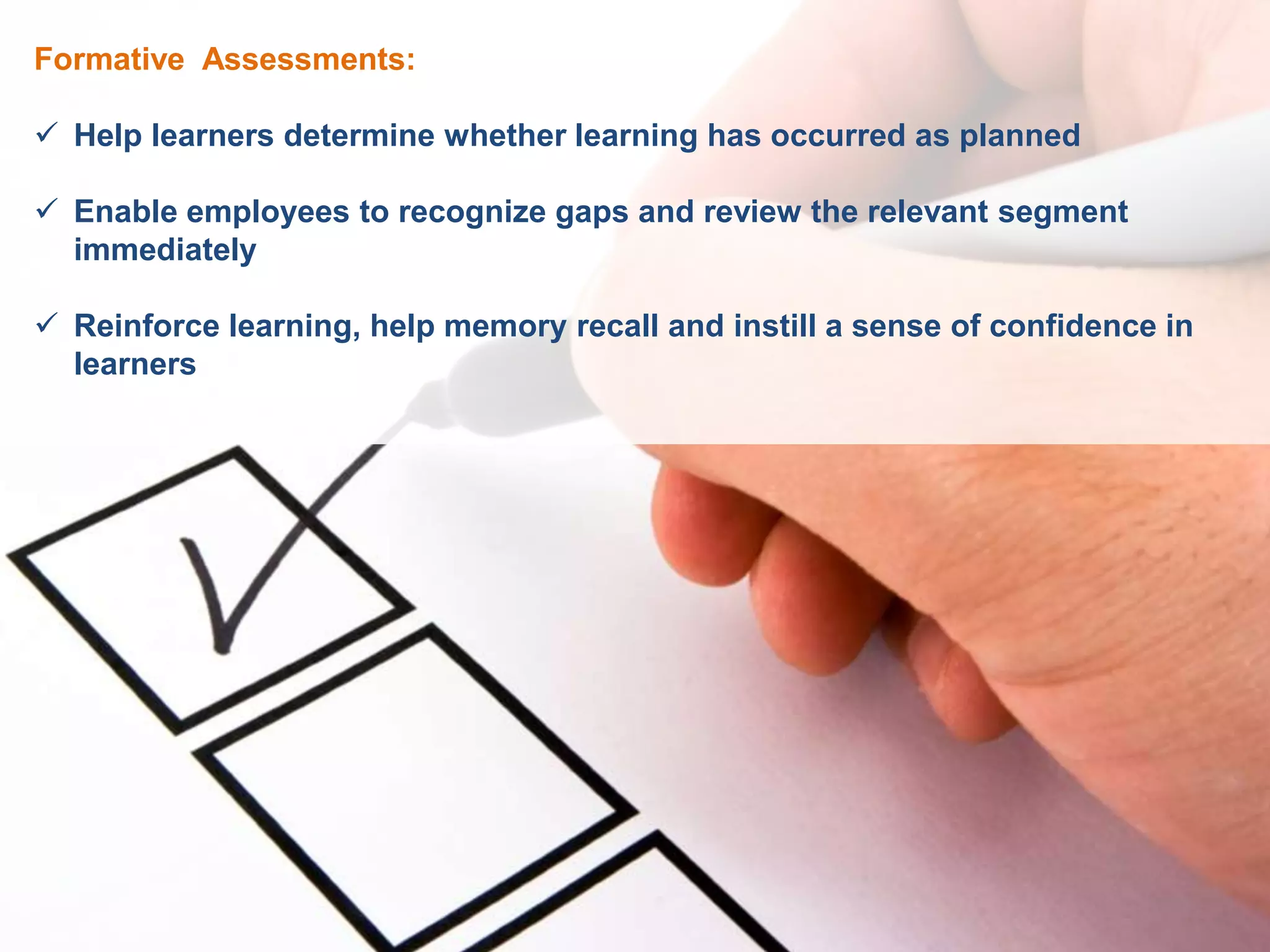 Formative Assessments:
 Help learners determine whether learning has occurred as planned
 Enable employees to recognize gaps and review the relevant segment
immediately
 Reinforce learning, help memory recall and instill a sense of confidence in
learners
 