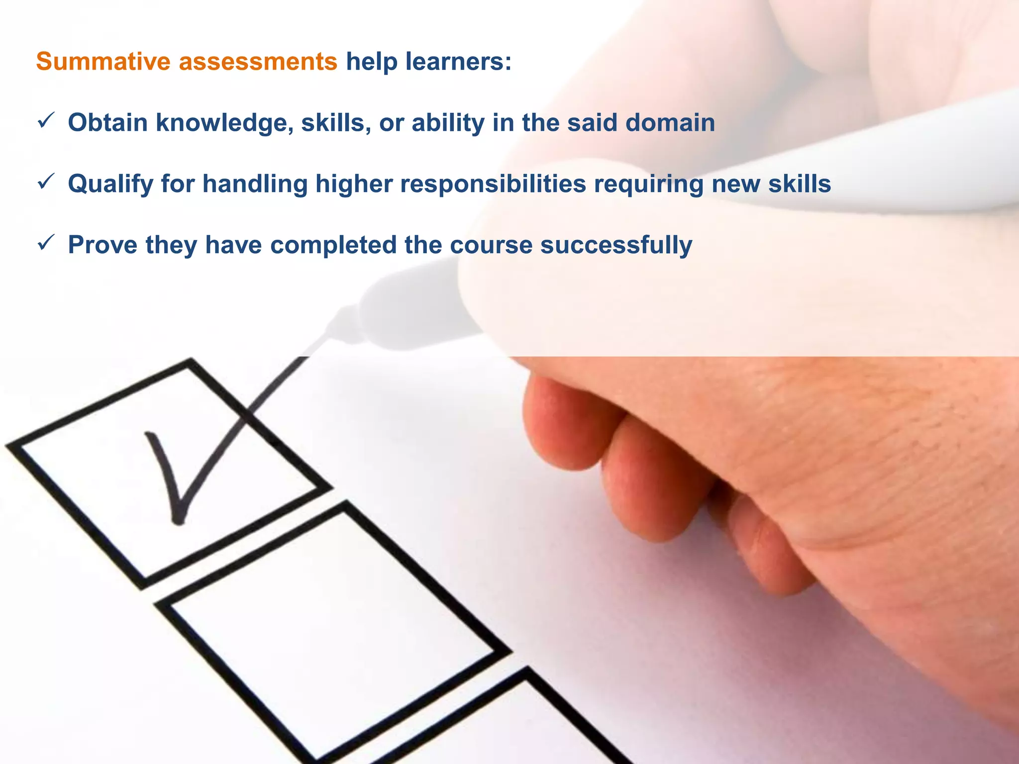 Summative assessments help learners:
 Obtain knowledge, skills, or ability in the said domain
 Qualify for handling higher responsibilities requiring new skills
 Prove they have completed the course successfully
 