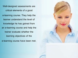 Well-designed assessments are
critical elements of a good
e-learning course. They help the
learner understand the level of
knowledge he has gained from
an e-learning course and help the
trainer evaluate whether the
learning objectives of the
e-learning course have been met.
 