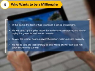  In this game, the learner has to answer a series of questions.
 He will climb up the prize ladder for each correct response; and has to
replay the game for an incorrect answer.
 To win, the learner has to answer the million-dollar question correctly.
 He has to take the test carefully as one wrong answer can take him
back to where he started!
4 Who Wants to be a Millionaire
 