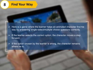  Here is a game where the learner helps an animated character find his
way by answering single-select/multiple choice questions correctly.
 If the learner selects the correct option, the character moves a step
forward.
 If the option chosen by the learner is wrong, the character remains
where he is.
8 Find Your Way
 