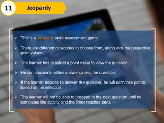  This is a Jeopardy style assessment game.
 There are different categories to choose from, along with the respective
point values.
 The learner has to select a point value to view the question.
 He can choose to either answer or skip the question.
 If the learner decides to answer the question, he will earn/lose points
based on his selection.
 The learner will not be able to proceed to the next question until he
completes the activity and the timer reaches zero.
11 Jeopardy
 