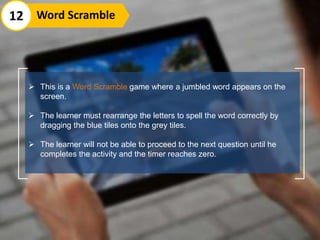  This is a Word Scramble game where a jumbled word appears on the
screen.
 The learner must rearrange the letters to spell the word correctly by
dragging the blue tiles onto the grey tiles.
 The learner will not be able to proceed to the next question until he
completes the activity and the timer reaches zero.
12 Word Scramble
 