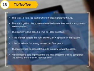  This is a Tic-Tac-Toe game where the learner plays the Xs.
 There is a grid on the screen where the learner has to click a square to
see a question.
 The learner will be asked a True or False question.
 If the learner selects the right answer, an X appears in the square.
 If the he selects the wrong answer, an O appears.
 The learner has to connect three Xs in a row to win the game.
 He will not be able to proceed to the next question until he completes
the activity and the timer reaches zero.
13 Tic-Tac-Toe
 