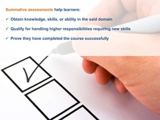 Summative assessments help learners:
 Obtain knowledge, skills, or ability in the said domain
 Qualify for handling higher responsibilities requiring new skills
 Prove they have completed the course successfully
 