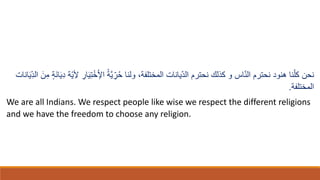 ‫ولنا‬ ،‫المختلفة‬ ‫يانات‬ّ‫د‬‫ال‬ ‫نحترم‬ ‫كِلك‬ ‫و‬ ُ‫ا‬ّ‫ن‬‫ال‬ ‫نحترم‬ ‫هنود‬ ‫نا‬ّ‫كل‬ ‫نحن‬
ِ‫ْل‬ ِ
‫ار‬‫ا‬‫ي‬ِ‫ت‬ْ‫خ‬ْ‫ْل‬‫ا‬ ُ‫ة‬َّ‫ي‬ ِّ‫ر‬ُ‫ح‬
‫انات‬‫ا‬‫ي‬ِّ‫د‬‫ال‬ ‫ا‬‫ن‬ِ‫م‬ ٍ‫ة‬‫ا‬‫ن‬‫ا‬‫ا‬‫ي‬ِ‫د‬ ‫ّة‬‫ي‬
‫المختلفة‬
.
We are all Indians. We respect people like wise we respect the different religions
and we have the freedom to choose any religion.
 