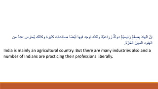 ّ‫إن‬
ٍ‫ة‬ّ‫ي‬‫ئيس‬ ‫ا‬‫ر‬ ٍ‫ة‬‫ا‬‫ف‬ ِ
‫ص‬ِ‫ب‬ ‫ا‬‫د‬‫الهن‬
‫وكِل‬ ‫كثيرة‬ ‫صناعات‬ ‫ا‬ً‫ض‬ْ‫ي‬‫أ‬ ‫فيها‬ ‫توجد‬ ‫ه‬ّ‫ن‬‫ولك‬ ‫ّة‬‫ي‬‫زراع‬ ٌ‫دولة‬
‫من‬ ٌ‫د‬‫عد‬ ُ‫مار‬ُ‫ي‬ ‫ك‬
‫ا‬‫ة‬َّ‫ر‬ُ‫ح‬‫ال‬ ‫ا‬‫ن‬‫ا‬‫ه‬ِ‫الم‬ ‫الهنود‬
.
India is mainly an agricultural country. But there are many industries also and a
number of Indians are practicing their professions liberally.
 