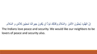 ّ‫إن‬
ُ‫ه‬‫ال‬
ُ‫ن‬
‫ا‬‫د‬‫و‬
ُ‫ي‬
ِ‫ح‬
ُّ‫ب‬
‫ا‬‫ون‬
ْ‫اْلم‬
‫ا‬‫ن‬
‫ا‬‫و‬
َّ‫س‬‫ال‬
‫ا‬‫َل‬
‫ا‬‫م‬
‫ا‬‫و‬
‫ا‬‫ك‬
‫ا‬ِ
ِ‫ل‬
‫ا‬‫ك‬
ُّ‫د‬ ‫ا‬‫او‬‫ن‬
‫أن‬
‫ا‬‫ّكون‬‫ي‬
ِ‫ج‬
‫ّين‬‫ب‬ ِ‫ح‬ُ‫م‬ ‫نا‬ُ‫ن‬‫يرا‬
‫َلم‬ّ‫س‬‫ال‬ ‫و‬ ‫ن‬ْ‫ألم‬ِ‫ل‬
.
The Indians love peace and security. We would like our neighbors to be
lovers of peace and security also.
 