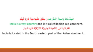 ِ‫اف‬‫ا‬‫ر‬ْ‫ط‬ ْ
‫اْل‬ ُ‫ة‬‫ا‬‫ع‬ِ‫س‬‫ا‬ ‫ا‬‫و‬ ٌ‫د‬ ‫ا‬
‫َل‬ِ‫ب‬ ُ‫د‬ْ‫ن‬ِ‫ه‬‫ال‬
ِ‫ة‬‫ا‬‫ار‬‫ا‬‫ق‬ ُ‫ه‬ْ‫ب‬ِ‫ش‬ ‫ا‬‫ا‬‫ه‬ْ‫ي‬‫ا‬‫ل‬‫ا‬‫ع‬ ُ‫ق‬‫ا‬‫ل‬ْ‫ط‬ُ‫ي‬ ‫ا‬‫و‬
ِ‫د‬ْ‫ن‬ِ‫ه‬ْ‫ال‬
.
India is a vast country and it is called Indian sub-continent.
‫يا‬ِ‫س‬‫آ‬ ‫لقارة‬ ‫ّة‬‫ي‬‫ق‬ ْ‫ر‬ّ‫ش‬‫ال‬ ‫ّة‬‫ي‬‫الجنوب‬ ‫احية‬ّ‫ن‬‫ال‬ ‫فى‬ ُ‫د‬ْ‫ن‬ِ‫ه‬‫ال‬ ُ‫ع‬‫ا‬‫ق‬‫ا‬‫ت‬
.
India is located in the South eastern part of the Asian continent.
 