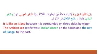 ‫ا‬‫و‬
َّ‫إن‬
ٍ‫ة‬‫ا‬‫ير‬ ِ
‫ز‬‫ا‬‫ج‬‫ا‬‫ك‬ ‫ا‬‫ا‬‫ه‬‫ا‬‫ل‬ْ‫ك‬‫ا‬‫ش‬
‫ا‬‫ث‬ ‫ا‬
‫َل‬َّ‫ث‬‫ال‬ ِ‫اف‬‫ا‬‫ر‬ْ‫اْلط‬ ‫ا‬‫ن‬ِ‫م‬ ٌ‫ة‬‫ا‬‫ط‬‫ا‬‫ا‬‫ح‬ُ‫م‬ ‫ا‬‫ا‬‫ه‬َّ‫ن‬ ِ
‫ْل‬
ٍ‫ه‬‫ا‬‫ا‬‫ي‬ِ‫م‬ِ‫ب‬ ِ‫ة‬
ّ‫ي‬ِ‫ب‬‫ا‬‫ر‬‫ا‬‫ع‬‫ال‬ ِ
‫ر‬ْ‫ح‬‫ا‬‫ب‬ْ‫ال‬
‫ا‬ً‫ب‬ ْ‫ار‬‫غ‬
ْ‫ح‬‫ا‬‫ب‬‫وال‬
ِ
‫ر‬
ّ‫ي‬ِ‫د‬ْ‫ن‬ِ‫ه‬ْ‫ال‬
‫ا‬‫و‬ ‫ا‬ً‫ب‬‫و‬ُ‫ن‬‫ا‬‫ج‬
‫اال‬‫غ‬ْ‫ن‬‫ا‬‫ب‬ْ‫ال‬ ِ‫يج‬ِ‫ل‬‫ا‬‫خ‬
ِ‫ق‬ ْ‫ر‬َّ‫ش‬‫ال‬ ‫ي‬ِ‫ف‬
.
It is like an island because it is surrounded on three sides by water
The Arabian sea to the west, Indian ocean on the south and the Bay
of Bangal to the east.
 