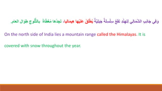 ِ‫ب‬ِ‫ن‬‫ا‬َ‫ج‬ ‫ي‬ِ‫ف‬َ‫و‬
ِ‫د‬ْ‫ن‬ِ‫له‬ِ‫ل‬ ‫ي‬ِ‫ل‬‫ا‬َ‫م‬َّ‫ش‬‫ال‬
ٌ‫ة‬َ‫ل‬ِ‫س‬ْ‫ل‬ِ‫س‬ ُ‫ع‬َ‫ق‬َ‫ت‬
ٌ‫ة‬َّ‫ي‬‫ل‬َ‫ب‬َ‫ج‬
ْ‫ي‬‫َل‬‫ع‬ ُ‫ق‬َ‫ل‬ْ‫ط‬ُ‫ي‬
‫اليا‬َ‫م‬‫ي‬ِ‫ه‬ ‫ها‬
،
ِ‫وج‬ُ‫ل‬ُّ‫ث‬‫بال‬ ً‫ة‬‫ا‬ّ‫ط‬َ‫غ‬ُ‫م‬ ‫ُها‬‫د‬ ِ‫ج‬َ‫ت‬
‫ال‬َ‫و‬ِ‫ط‬
‫العام‬
.
On the north side of India lies a mountain range called the Himalayas. It is
covered with snow throughout the year.
 