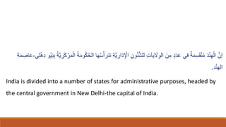 ‫تت‬ ِ‫ة‬َّ‫ي‬ ِ
‫ار‬‫ا‬‫د‬ِ ْ
‫اْل‬ ِ‫ون‬ُ‫ئ‬ُّ‫ش‬‫لل‬ ِ‫ت‬‫ا‬‫ا‬‫ي‬ ‫ا‬
‫َل‬ِ‫و‬‫ال‬ ‫ا‬‫ن‬ِ‫م‬ ٍ‫د‬‫ا‬‫د‬‫ا‬‫ع‬ ‫في‬ ٌ‫ة‬‫ا‬‫م‬ِ‫س‬‫ا‬‫ق‬ْ‫ن‬ُ‫م‬ ‫ا‬‫د‬ْ‫ن‬ِ‫ه‬ْ‫ال‬ َّ‫إن‬
ُ‫ي‬ِ‫ن‬ِ‫ب‬ ُ‫ة‬َّ‫ي‬ ِ
‫ز‬‫ا‬‫ك‬ ْ‫ر‬‫ا‬‫م‬ْ‫ال‬ ُ‫ة‬‫ا‬‫م‬‫و‬ُ‫ك‬ُ‫ح‬‫ال‬ ‫ها‬ُ‫س‬ّ‫رأ‬
‫ي‬ِ‫ل‬ْ‫ه‬ِ‫د‬ ‫و‬
-
ِ
‫اص‬‫ا‬‫ع‬
ِ‫ة‬‫ا‬‫م‬
‫د‬ْ‫ن‬‫اله‬
.
India is divided into a number of states for administrative purposes, headed by
the central government in New Delhi-the capital of India.
 