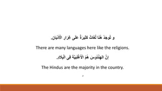 ِ‫ان‬َ‫ي‬ْ‫د‬َ ْ
‫اْل‬ ِ
‫ار‬َ‫ر‬ِ‫غ‬ ‫ى‬َ‫ل‬َ‫ع‬ ٌ‫ة‬َ‫ير‬ِ‫ث‬َ‫ك‬ ٌ‫ات‬َ‫غ‬ُ‫ل‬ ‫ا‬َ‫ن‬ُ‫ه‬ ُ‫د‬َ‫ج‬‫و‬ُ‫ت‬ ‫و‬
.
There are many languages here like the religions.
ِ‫د‬ َ
‫َل‬ِ‫ب‬ْ‫ل‬‫ا‬ ‫ى‬ِ‫ف‬ ‫ة‬َّ‫ي‬‫ب‬َ‫ل‬ْ‫غ‬َ ْ
‫اْل‬ ُ‫م‬ُ‫ه‬ َ
‫ُوس‬‫د‬ْ‫ن‬ِ‫اله‬ َّ‫إن‬
.
The Hindus are the majority in the country.
‫و‬
 