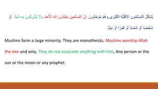 ‫ى‬ ‫ا‬‫ْر‬‫ب‬ُ‫ك‬‫ال‬ ‫َّة‬‫ي‬ِّ‫ل‬‫ا‬‫ق‬‫اْل‬ ‫ون‬ُ‫م‬‫ل‬ْ‫س‬ُ‫م‬‫ال‬ ُ‫ل‬ّ‫ك‬‫ا‬‫ش‬ُ‫ي‬
.
‫ا‬‫ُون‬‫د‬ ِّ‫ح‬ ‫ا‬‫و‬ُ‫م‬ ْ‫م‬ُ‫ه‬‫و‬
.
‫ا‬‫ي‬ ‫ا‬‫لمين‬ْ‫س‬ُ‫م‬‫ال‬ َّ‫إن‬
‫ا‬‫د‬‫ا‬‫ح‬‫ا‬ ْ
‫اْل‬ ‫ا‬‫هللا‬ ‫ا‬‫ُون‬‫د‬ُ‫ب‬ْ‫ع‬
.
ً‫ئ‬‫اي‬‫ش‬ ِ‫ه‬ِ‫ب‬ ‫ا‬‫ون‬ُ‫ك‬ ِ
‫ر‬ْ‫ش‬ُ‫ي‬ ‫ا‬
‫َل‬ ‫ا‬‫و‬
‫ا‬
ْ‫أو‬
‫ًّا‬‫ي‬ِ‫ب‬‫ا‬‫ن‬ ْ‫أو‬ ‫ا‬ً‫ر‬‫ا‬‫م‬‫ا‬‫ق‬ ْ‫أو‬ ‫ا‬ً‫س‬ْ‫ام‬‫ش‬ ْ‫أو‬ ‫ا‬ً‫ص‬ْ‫اخ‬‫ش‬
.
Muslims form a large minority. They are monotheists. Muslims worship Allah
the one and only. They do not associate anything with him, Any person or the
sun or the moon or any prophet.
 