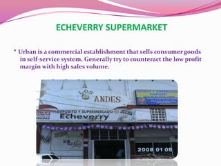 ECHEVERRY SUPERMARKET

* Urban is a commercial establishment that sells consumer goods
  in self-service system. Generally try to counteract the low profit
  margin with high sales volume.
 