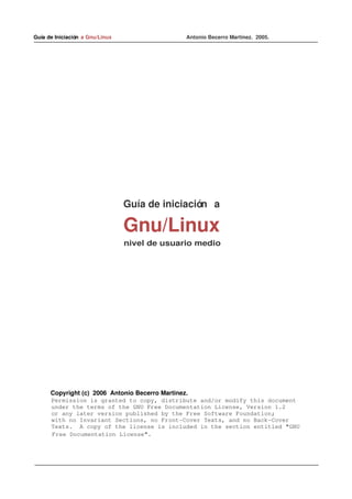 Guía de Iniciación  a Gnu/Linux                                                  Antonio Becerro Martinez.  2005.




                                          Guía de iniciación   a 

                                         Gnu/Linux
                                           nivel de usuario medio




            Copyright (c) 2006 Antonio Becerro Martinez.
     Permission is granted to copy, distribute and/or modify this document
     under the terms of the GNU Free Documentation License, Version 1.2
     or any later version published by the Free Software Foundation;
     with no Invariant Sections, no Front­Cover Texts, and no Back­Cover
     Texts.  A copy of the license is included in the section entitled "GNU
             Free Documentation License".
 