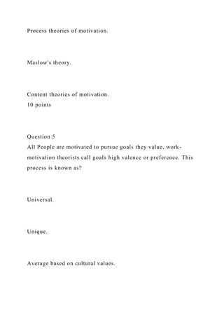 Process theories of motivation.
Maslow's theory.
Content theories of motivation.
10 points
Question 5
All People are motivated to pursue goals they value, work-
motivation theorists call goals high valence or preference. This
process is known as?
Universal.
Unique.
Average based on cultural values.
 