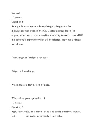 Normal.
10 points
Question 6
Being able to adapt to culture change is important for
individuals who work in MNCs. Characteristics that help
organizations determine a candidates ability to work in an MNC
include one's experience with other cultures, previous overseas
travel, and
Knowledge of foreign languages.
Etiquette knowledge.
Willingness to travel in the future.
Where they grew up in the US.
10 points
Question 7
Age, experience, and education can be easily observed factors,
but _______ are not always easily discernable.
 