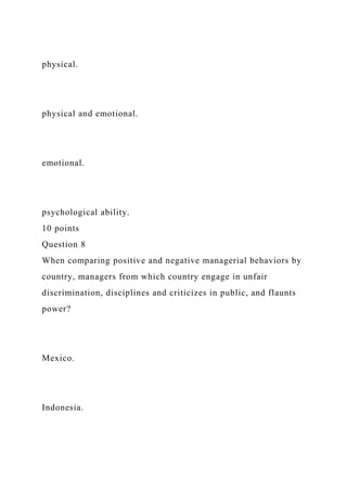 physical.
physical and emotional.
emotional.
psychological ability.
10 points
Question 8
When comparing positive and negative managerial behaviors by
country, managers from which country engage in unfair
discrimination, disciplines and criticizes in public, and flaunts
power?
Mexico.
Indonesia.
 