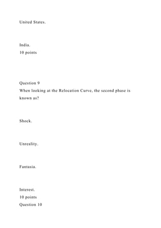 United States.
India.
10 points
Question 9
When looking at the Relocation Curve, the second phase is
known as?
Shock.
Unreality.
Fantasia.
Interest.
10 points
Question 10
 