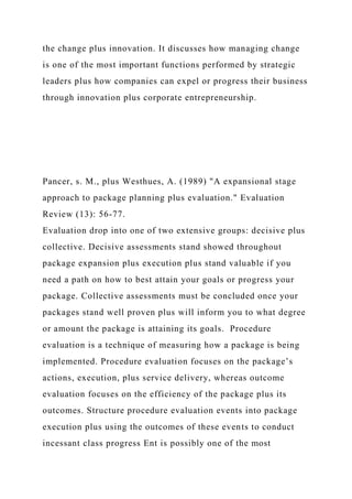 the change plus innovation. It discusses how managing change
is one of the most important functions performed by strategic
leaders plus how companies can expel or progress their business
through innovation plus corporate entrepreneurship.
Pancer, s. M., plus Westhues, A. (1989) "A expansional stage
approach to package planning plus evaluation." Evaluation
Review (13): 56-77.
Evaluation drop into one of two extensive groups: decisive plus
collective. Decisive assessments stand showed throughout
package expansion plus execution plus stand valuable if you
need a path on how to best attain your goals or progress your
package. Collective assessments must be concluded once your
packages stand well proven plus will inform you to what degree
or amount the package is attaining its goals. Procedure
evaluation is a technique of measuring how a package is being
implemented. Procedure evaluation focuses on the package’s
actions, execution, plus service delivery, whereas outcome
evaluation focuses on the efficiency of the package plus its
outcomes. Structure procedure evaluation events into package
execution plus using the outcomes of these events to conduct
incessant class progress Ent is possibly one of the most
 