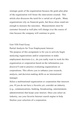 strategic goals of the organization because the goals plus plan
of the organization will foster the innovations created. This
article also discusses the need for a varied set of goals. Many
organizations rely on financial goals, but these alone stand not
enough to measure the outcomes. Measurements must be
customer focused as well plus will change over the course of
time because the company will continue to grow.
Unit VIII Final Essay
Partial Analysis for Your Employment Interest
The purpose of this assignment is for you to actively begin
analyzing organizations and/or corporations to make
employment decisions (i.e., do you really want to work for this
organization or corporation based on the information you
discover?) and to practice evaluating organizations or
corporations. This allows you to enhance your research,
analysis, and decision-making skills as an international
manager.
Select a multinational organization or corporation that interests
you. If you do not have a favorite yet, consider an industry
(e.g., communications, banking, broadcasting, entertainment,
administration) that keeps your interest. Once you select an
industry, use your favorite Internet search engine to help
finalize your selection of a corporation.
 