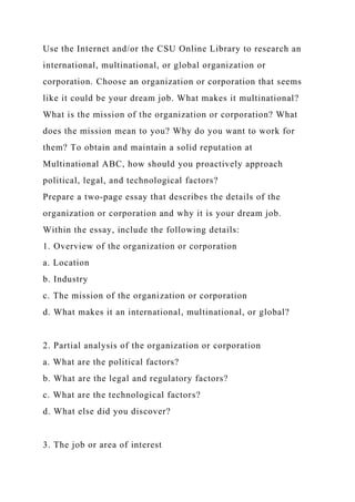 Use the Internet and/or the CSU Online Library to research an
international, multinational, or global organization or
corporation. Choose an organization or corporation that seems
like it could be your dream job. What makes it multinational?
What is the mission of the organization or corporation? What
does the mission mean to you? Why do you want to work for
them? To obtain and maintain a solid reputation at
Multinational ABC, how should you proactively approach
political, legal, and technological factors?
Prepare a two-page essay that describes the details of the
organization or corporation and why it is your dream job.
Within the essay, include the following details:
1. Overview of the organization or corporation
a. Location
b. Industry
c. The mission of the organization or corporation
d. What makes it an international, multinational, or global?
2. Partial analysis of the organization or corporation
a. What are the political factors?
b. What are the legal and regulatory factors?
c. What are the technological factors?
d. What else did you discover?
3. The job or area of interest
 