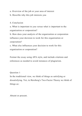 a. Overview of the job or your area of interest
b. Describe why this job interests you
4. Conclusion
a. What is important to you versus what is important to the
organization or corporation?
b. How does your analysis of the organization or corporation
influence your decision to work for this organization or
corporation?
c. What else influences your decision to work for this
organization or corporation?
Format the essay using APA style, and include citations and
references as needed to avoid instances of plagiarism.
Question 1
In the traditional view, we think of things as satisfying or
dissatisfying. Yet, in Herzberg's Two-Factor Theory we think of
things as:
Absent or present.
 