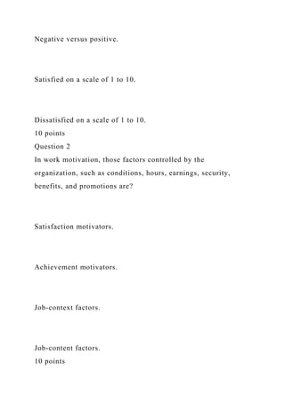 Negative versus positive.
Satisfied on a scale of 1 to 10.
Dissatisfied on a scale of 1 to 10.
10 points
Question 2
In work motivation, those factors controlled by the
organization, such as conditions, hours, earnings, security,
benefits, and promotions are?
Satisfaction motivators.
Achievement motivators.
Job-context factors.
Job-content factors.
10 points
 