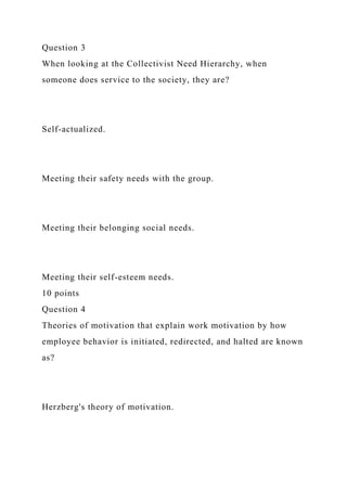 Question 3
When looking at the Collectivist Need Hierarchy, when
someone does service to the society, they are?
Self-actualized.
Meeting their safety needs with the group.
Meeting their belonging social needs.
Meeting their self-esteem needs.
10 points
Question 4
Theories of motivation that explain work motivation by how
employee behavior is initiated, redirected, and halted are known
as?
Herzberg's theory of motivation.
 