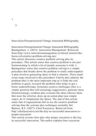 1
5
Innovation/Entrepreneurial Change Annotated Bibliography
Innovation/Entrepreneurial Change Annotated Bibliography
Baumgartner, J. (2013). Innovation Management. Retrieved
from http://www.innovationmanagement.se/imtool-articles/the-
basics-of-creative-problem-solving-cps/
This article discusses creative problem solving plus its
procedure. This article states that creative problem is not just
brainstorming in which a lot of people associate it with. J.
Baumgartner states that creative problem solving is a simple
procedure that breaks down the problem to really undersupplies
it plus involves generating ideas to find a solution. There stand
seven steps involved in this procedure: Clarify plus identify the
problem (this is the most important step as it finds the real
problem or goal), research the problem (this helps to get a
better underutilizing), formulate creative challenges (this is a
simple question that will encourage suggestions), generate ideas
(brainstorming), combine plus evaluate the ideas (choose ideas
that meet the criteria), draw up an action plan (use simple
steps), do it! (implement the ideas). The end of this article
states that if organizations fail to use the creative problem
solving than the systems plus techniques normally fail.
Brpluss, R.F. (2017). Chief Executive. Retrieved from
http://chiefexecutive.net/the-key-to-successful-innovation-is-
proper-execution/
This article reviews how plus why proper execution is the key
to successful innovation. The author explains how execution
 