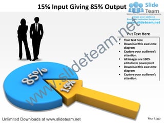 15% Input Giving 85% Output


                                                          e t
                                                m .n
                                                   
                                                         Put Text Here
                                                       Your Text here



                                               a
                                                      Download this awesome




                                             te
                                                       diagram
                                                      Capture your audience’s




                                           e
                                                       attention.
                                                      All images are 100%




                                  id
                                                       editable in powerpoint



                                l
                                                      Download this awesome



                              s
                                                       diagram



                          .
                                                      Capture your audience’s
                                                       attention.




                w       w
              w
Unlimited Downloads at www.slideteam.net                               Your Logo
 