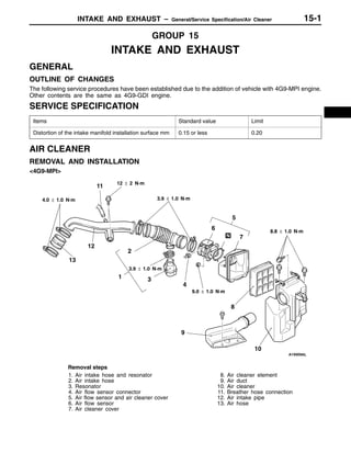 INTAKE AND EXHAUST – General/Service Specification/Air Cleaner 15-1
GROUP 15
INTAKE AND EXHAUST
GENERAL
OUTLINE OF CHANGES
The following service procedures have been established due to the addition of vehicle with 4G9-MPI engine.
Other contents are the same as 4G9-GDI engine.
SERVICE SPECIFICATION
Items Standard value Limit
Distortion of the intake manifold installation surface mm 0.15 or less 0.20
AIR CLEANER
REMOVAL AND INSTALLATION
<4G9-MPI>
1 3
4
5
6
7
9
2
8
10
4.0 ± 1.0 N·m
12 ± 2 N·m
3.9 ± 1.0 N·m
9.0 ± 1.0 N·m
8.8 ± 1.0 N·m
3.9 ± 1.0 N·m
11
12
13
Removal steps
1. Air intake hose and resonator
2. Air intake hose
3. Resonator
4. Air flow sensor connector
5. Air flow sensor and air cleaner cover
6. Air flow sensor
7. Air cleaner cover
8. Air cleaner element
9. Air duct
10. Air cleaner
11. Breather hose connection
12. Air intake pipe
13. Air hose
 