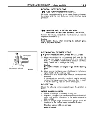INTAKE AND EXHAUST – Intake Manifold 15-3
REMOVAL SERVICE POINT
AA" FUEL PUMP PROTECTOR REMOVAL
Lift up the transmission with a jack to create clearance between
the engine and the front deck, and remove the fuel pump
protector.
AB" DELIVERY PIPE, INJECTOR AND FUEL
PRESSURE REGULATOR ASSEMBLY REMOVAL
Remove the delivery pipe (with the injectors and fuel pressure
regulator attached to it).
Caution
Care must be taken, when removing the delivery pipe,
not to drop the injector.
INSTALLATION SERVICE POINT
"AA HIGH-PRESSURE FUEL HOSE INSTALLATION
1. When connecting the high-pressure fuel hose to the
delivery pipe, apply a small amount of new engine oil
to the O-ring and then insert the high-pressure fuel hose,
being careful not to damage the O-ring.
Caution
Be careful not to let any engine oil get into the delivery
pipe.
2. While turning the high-pressure fuel hose to the left and
right, install it to the delivery pipe.
3. Check to be sure that the high-pressure fuel hose turns
smoothly.
If it does not turn smoothly, the O-ring may be trapped,
remove the high-pressure fuel hose and then re-insert
it into the delivery pipe and check once again.
INSPECTION
Check the following points; replace the part if a problem is
found.
INTAKE MANIFOLD CHECK
1. Check for damage or cracking of any part.
2. Check for obstruction of the negative pressure (vacuum)
outlet port, and for obstruction of the water passage or
gas passage.
3. Using a straight edge and thickness gauge, check for
distortion of the cylinder head installation surface.
Standard value: 0.15 mm or less
Limit: 0.20 mm
High-pressure fuel hose
O-ring
Delivery pipe
 