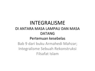 INTEGRALISME

DI ANTARA MASA LAMPAU DAN MASA
DATANG
Pertemuan kesebelas
Bab 9 dari buku Armahedi Mahzar;
Integralisme Sebuah Rekonstruksi
Filsafat Islam

 